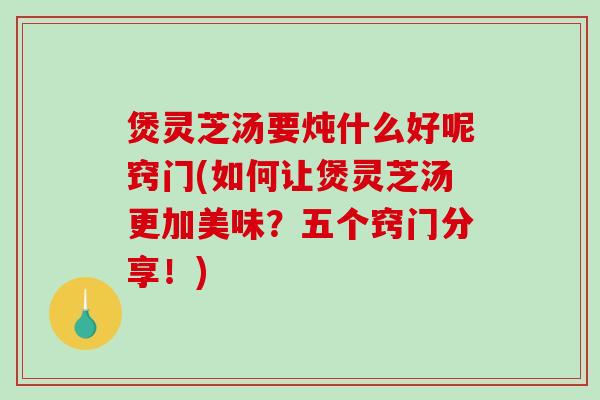 煲灵芝汤要炖什么好呢窍门(如何让煲灵芝汤更加美味？五个窍门分享！)