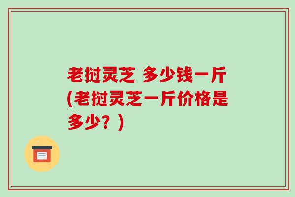 老挝灵芝 多少钱一斤(老挝灵芝一斤价格是多少？)