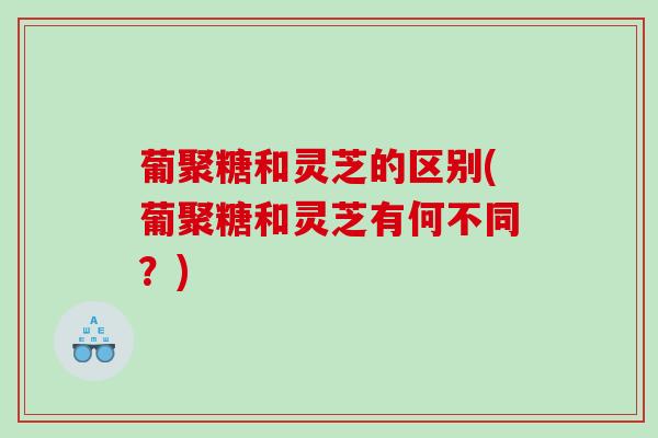 葡聚糖和灵芝的区别(葡聚糖和灵芝有何不同?) 葡聚糖和灵芝的区别(葡聚糖和灵芝有何不同?)