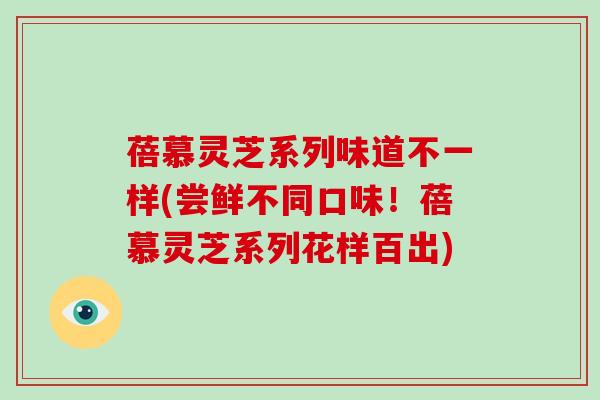 蓓慕灵芝系列味道不一样(尝鲜不同口味!蓓慕灵芝系列花样百出) 蓓慕灵芝系列味道不一样(尝鲜不同口味!蓓慕灵芝系列花样百出)