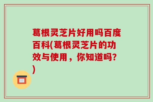 葛根灵芝片好用吗百度百科(葛根灵芝片的功效与使用,你知道吗?) 葛根灵芝片好用吗百度百科(葛根灵芝片的功效与使用,你知道吗?)