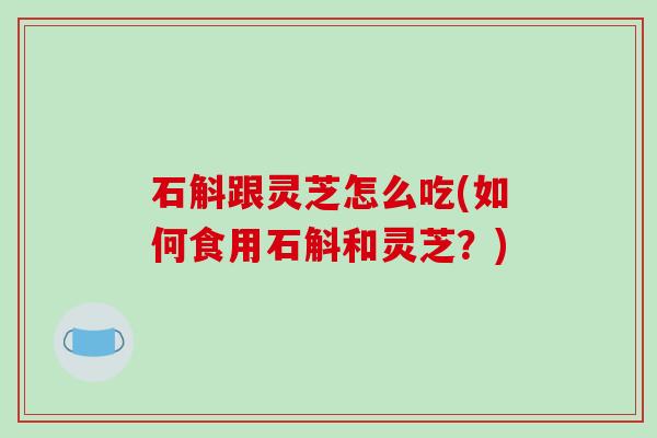 石斛跟灵芝怎么吃(如何食用石斛和灵芝?) 石斛跟灵芝怎么吃(如何食用石斛和灵芝?)