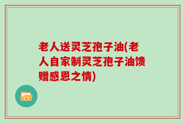 老人送灵芝孢子油(老人自家制灵芝孢子油馈赠感恩之情) 老人送灵芝孢子油(老人自家制灵芝孢子油馈赠感恩之情)