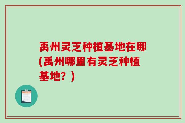 禹州灵芝种植基地在哪(禹州哪里有灵芝种植基地?) 禹州灵芝种植基地在哪(禹州哪里有灵芝种植基地?)