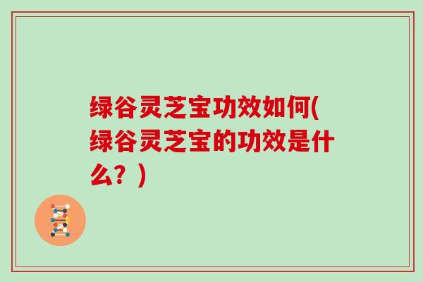 绿谷灵芝宝功效如何(绿谷灵芝宝的功效是什么?) 绿谷灵芝宝功效如何(绿谷灵芝宝的功效是什么?)