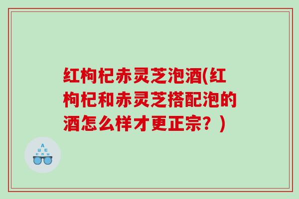红枸杞赤灵芝泡酒(红枸杞和赤灵芝搭配泡的酒怎么样才更正宗?) 红枸杞赤灵芝泡酒(红枸杞和赤灵芝搭配泡的酒怎么样才更正宗?)