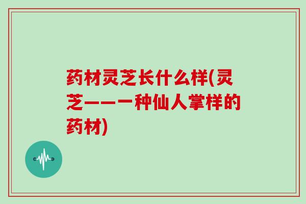 药材灵芝长什么样(灵芝——一种仙人掌样的药材) 药材灵芝长什么样(灵芝——一种仙人掌样的药材)