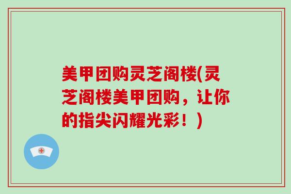 美甲团购灵芝阁楼(灵芝阁楼美甲团购,让你的指尖闪耀光彩!) 美甲团购灵芝阁楼(灵芝阁楼美甲团购,让你的指尖闪耀光彩!)