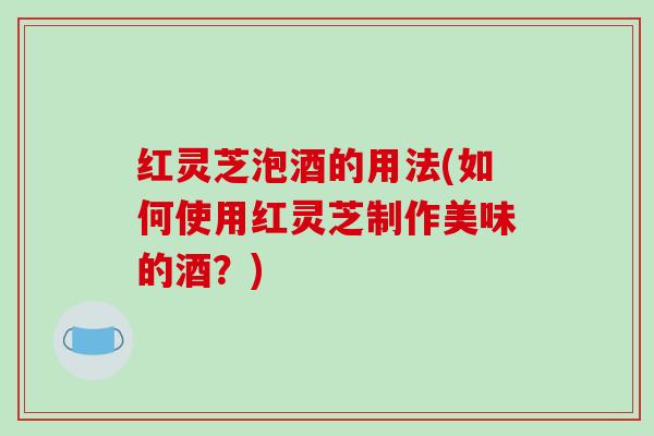 红灵芝泡酒的用法(如何使用红灵芝制作美味的酒?) 红灵芝泡酒的用法(如何使用红灵芝制作美味的酒?)