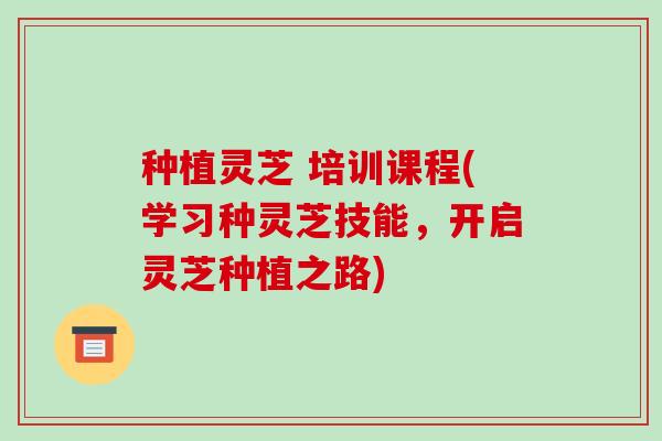 种植灵芝 培训课程(学习种灵芝技能,开启灵芝种植之路) 种植灵芝 培训课程(学习种灵芝技能,开启灵芝种植之路)