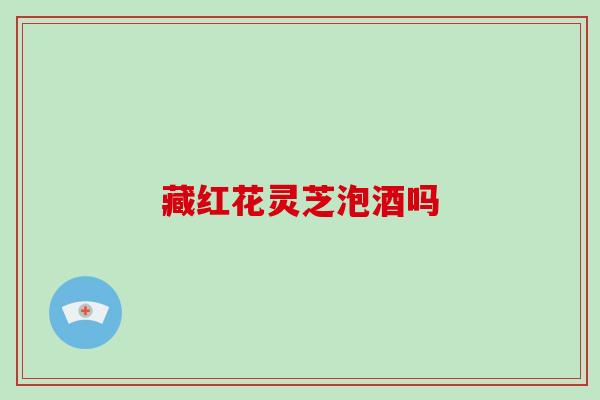 藏红花灵芝泡酒吗 藏红花灵芝泡酒吗
