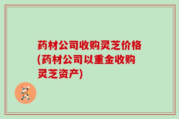 药材公司收购灵芝价格(药材公司以重金收购灵芝资产) 药材公司收购灵芝价格(药材公司以重金收购灵芝资产)