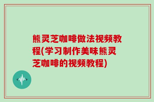 熊灵芝咖啡做法视频教程(学习制作美味熊灵芝咖啡的视频教程) 熊灵芝咖啡做法视频教程(学习制作美味熊灵芝咖啡的视频教程)