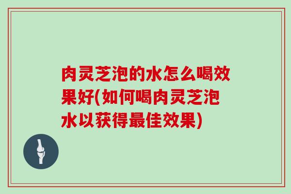 肉灵芝泡的水怎么喝效果好(如何喝肉灵芝泡水以获得佳效果) 肉灵芝泡的水怎么喝效果好(如何喝肉灵芝泡水以获得佳效果)