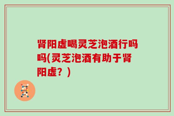 阳虚喝灵芝泡酒行吗吗(灵芝泡酒有助于阳虚?) 阳虚喝灵芝泡酒行吗吗(灵芝泡酒有助于阳虚?)