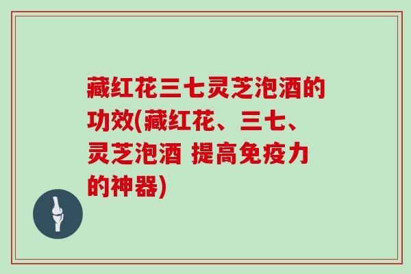 藏红花三七灵芝泡酒的功效(藏红花、三七、灵芝泡酒 提高免疫力的神器) 藏红花三七灵芝泡酒的功效(藏红花、三七、灵芝泡酒 提高免疫力的神器)