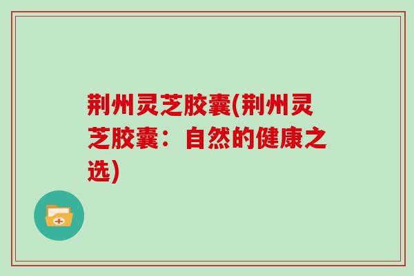 荆州灵芝胶囊(荆州灵芝胶囊:自然的健康之选) 荆州灵芝胶囊(荆州灵芝胶囊:自然的健康之选)