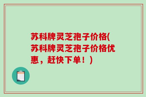 苏科牌灵芝孢子价格(苏科牌灵芝孢子价格优惠,赶快下单!) 苏科牌灵芝孢子价格(苏科牌灵芝孢子价格优惠,赶快下单!)