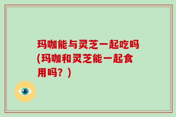 玛咖能与灵芝一起吃吗(玛咖和灵芝能一起食用吗?) 玛咖能与灵芝一起吃吗(玛咖和灵芝能一起食用吗?)