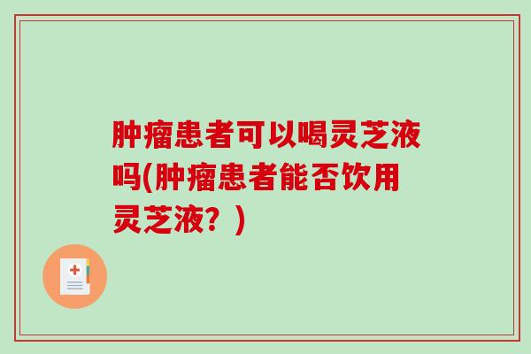 患者可以喝灵芝液吗(患者能否饮用灵芝液?) 患者可以喝灵芝液吗(患者能否饮用灵芝液?)