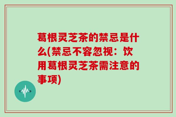 葛根灵芝茶的禁忌是什么(禁忌不容忽视:饮用葛根灵芝茶需注意的事项) 葛根灵芝茶的禁忌是什么(禁忌不容忽视:饮用葛根灵芝茶需注意的事项)