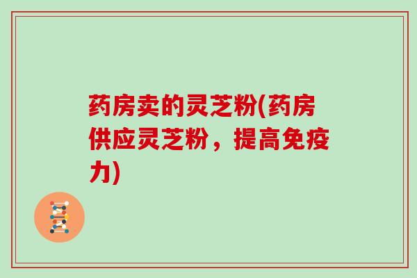 药房卖的灵芝粉(药房供应灵芝粉,提高免疫力) 药房卖的灵芝粉(药房供应灵芝粉,提高免疫力)