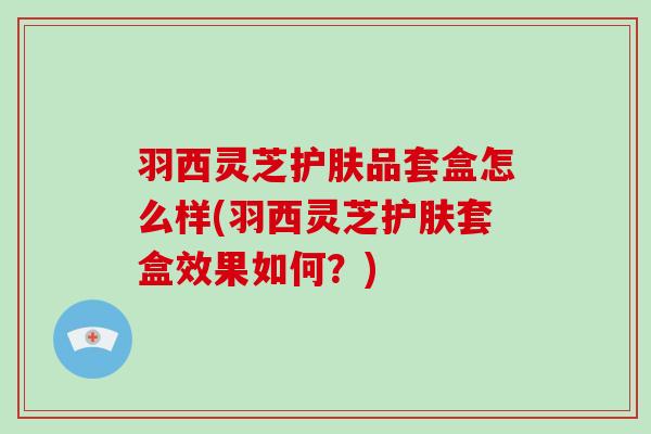 羽西灵芝护肤品套盒怎么样(羽西灵芝护肤套盒效果如何?) 羽西灵芝护肤品套盒怎么样(羽西灵芝护肤套盒效果如何?)