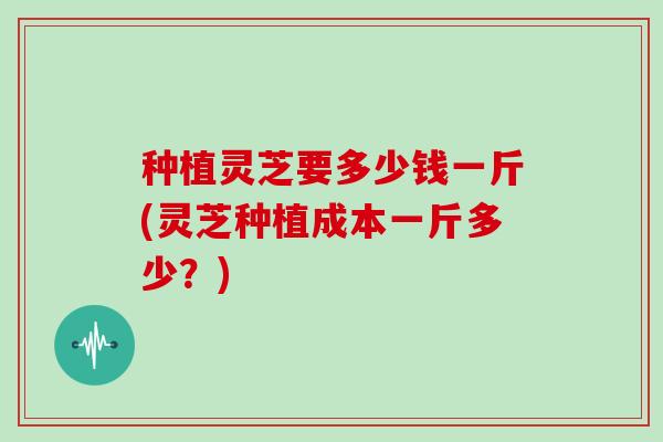 种植灵芝要多少钱一斤(灵芝种植成本一斤多少?) 种植灵芝要多少钱一斤(灵芝种植成本一斤多少?)