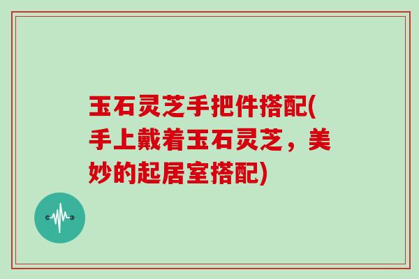 玉石灵芝手把件搭配(手上戴着玉石灵芝,美妙的起居室搭配) 玉石灵芝手把件搭配(手上戴着玉石灵芝,美妙的起居室搭配)