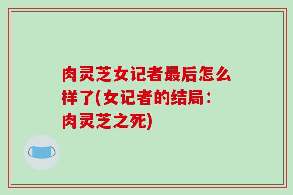 肉灵芝女记者后怎么样了(女记者的结局:肉灵芝之死) 肉灵芝女记者后怎么样了(女记者的结局:肉灵芝之死)