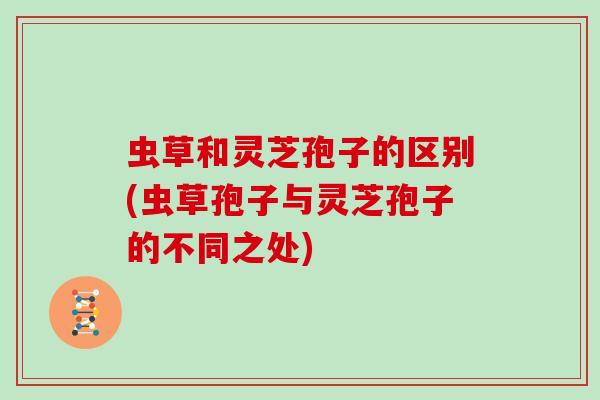 虫草和灵芝孢子的区别(虫草孢子与灵芝孢子的不同之处) 虫草和灵芝孢子的区别(虫草孢子与灵芝孢子的不同之处)