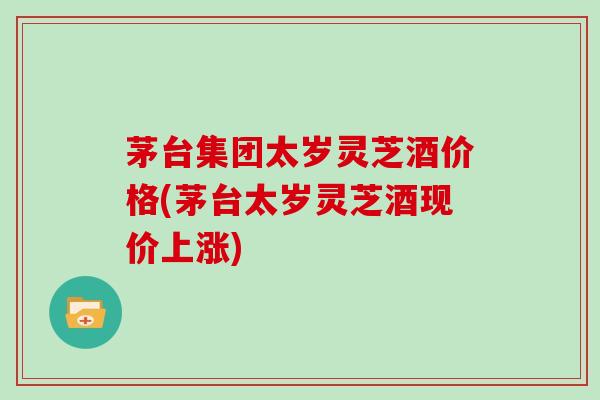 茅台集团太岁灵芝酒价格(茅台太岁灵芝酒现价上涨) 茅台集团太岁灵芝酒价格(茅台太岁灵芝酒现价上涨)
