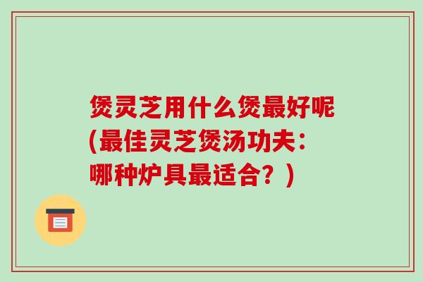 煲灵芝用什么煲好呢(佳灵芝煲汤功夫:哪种炉具适合?) 煲灵芝用什么煲好呢(佳灵芝煲汤功夫:哪种炉具适合?)