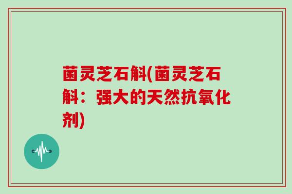菌灵芝石斛(菌灵芝石斛:强大的天然剂) 菌灵芝石斛(菌灵芝石斛:强大的天然剂)