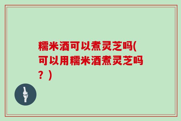 糯米酒可以煮灵芝吗(可以用糯米酒煮灵芝吗?) 糯米酒可以煮灵芝吗(可以用糯米酒煮灵芝吗?)