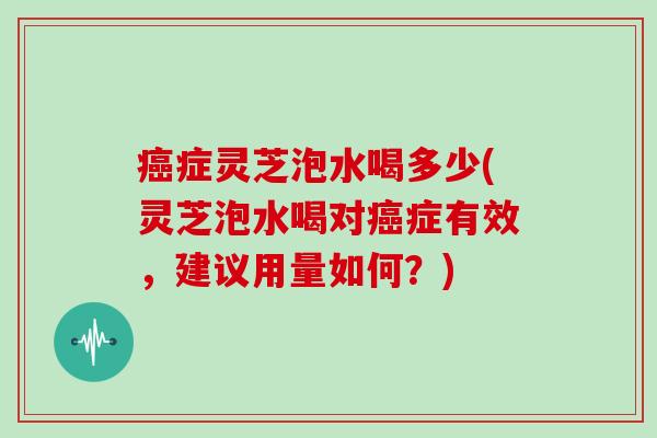 症灵芝泡水喝多少(灵芝泡水喝对症有效,建议用量如何?) 症灵芝泡水喝多少(灵芝泡水喝对症有效,建议用量如何?)
