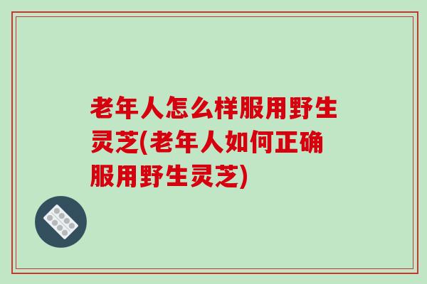 老年人怎么样服用野生灵芝(老年人如何正确服用野生灵芝)