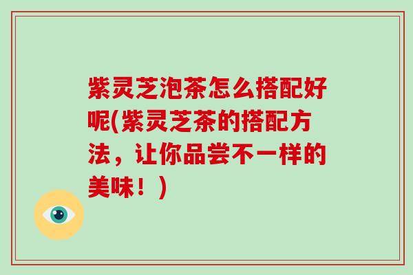 紫灵芝泡茶怎么搭配好呢(紫灵芝茶的搭配方法,让你品尝不一样的美味!) 紫灵芝泡茶怎么搭配好呢(紫灵芝茶的搭配方法,让你品尝不一样的美味!)