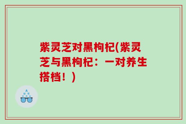 紫灵芝对黑枸杞(紫灵芝与黑枸杞：一对养生搭档！)