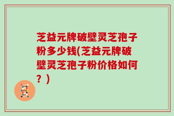 芝益元牌破壁灵芝孢子粉多少钱(芝益元牌破壁灵芝孢子粉价格如何？)