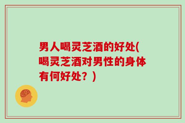 男人喝灵芝酒的好处(喝灵芝酒对男性的身体有何好处？)