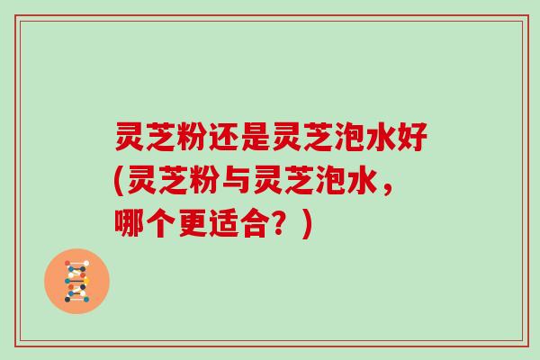 灵芝粉还是灵芝泡水好(灵芝粉与灵芝泡水,哪个更适合?) 灵芝粉还是灵芝泡水好(灵芝粉与灵芝泡水,哪个更适合?)