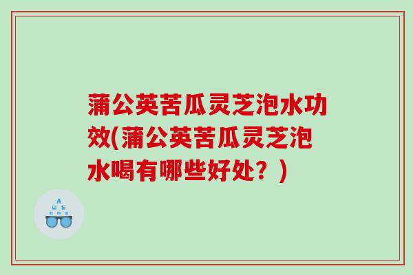 蒲公英苦瓜灵芝泡水功效(蒲公英苦瓜灵芝泡水喝有哪些好处？)