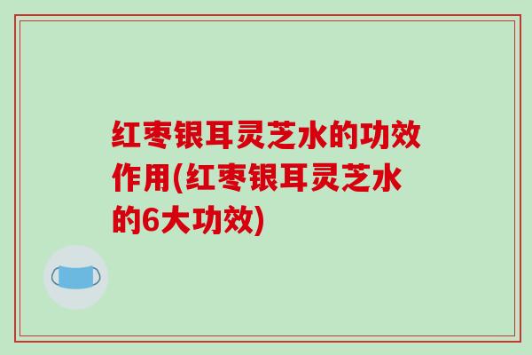 红枣银耳灵芝水的功效作用(红枣银耳灵芝水的6大功效) 红枣银耳灵芝水的功效作用(红枣银耳灵芝水的6大功效)