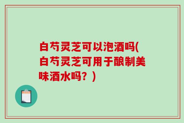 白芍灵芝可以泡酒吗(白芍灵芝可用于酿制美味酒水吗?) 白芍灵芝可以泡酒吗(白芍灵芝可用于酿制美味酒水吗?)