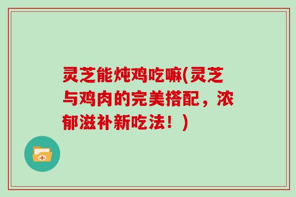 灵芝能炖鸡吃嘛(灵芝与鸡肉的完美搭配,浓郁滋补新吃法!) 灵芝能炖鸡吃嘛(灵芝与鸡肉的完美搭配,浓郁滋补新吃法!)