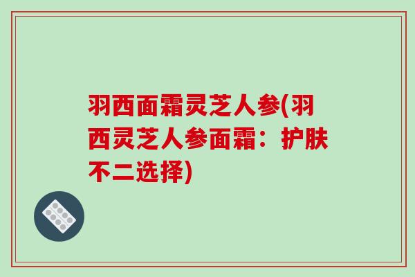 羽西面霜灵芝人参(羽西灵芝人参面霜:护肤不二选择) 羽西面霜灵芝人参(羽西灵芝人参面霜:护肤不二选择)