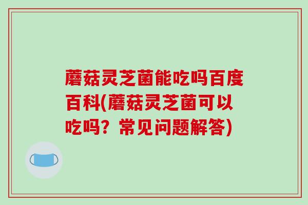 蘑菇灵芝菌能吃吗百度百科(蘑菇灵芝菌可以吃吗?常见问题解答) 蘑菇灵芝菌能吃吗百度百科(蘑菇灵芝菌可以吃吗?常见问题解答)