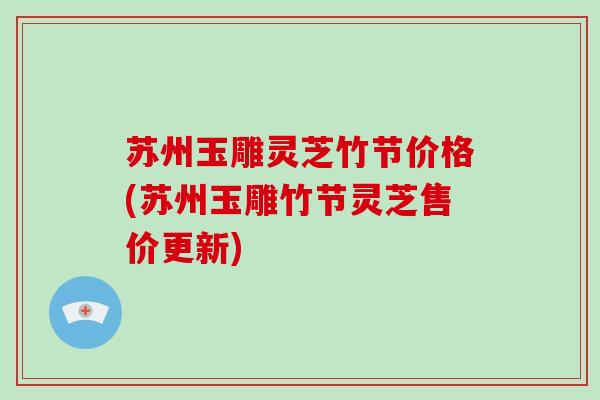 苏州玉雕灵芝竹节价格(苏州玉雕竹节灵芝售价更新) 苏州玉雕灵芝竹节价格(苏州玉雕竹节灵芝售价更新)
