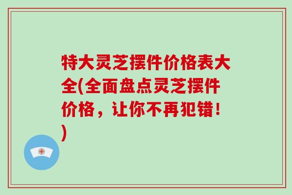 特大灵芝摆件价格表大全(全面盘点灵芝摆件价格,让你不再犯错!) 特大灵芝摆件价格表大全(全面盘点灵芝摆件价格,让你不再犯错!)